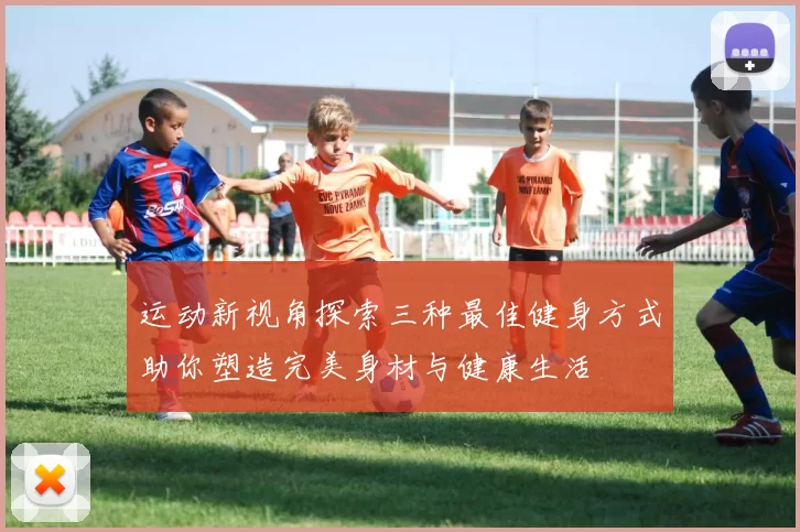 运动新视角探索三种最佳健身方式助你塑造完美身材与健康生活